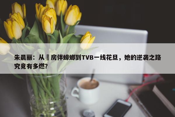 朱晨丽：从劏房伴蟑螂到TVB一线花旦，她的逆袭之路究竟有多燃？