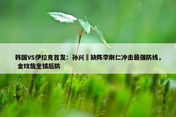 韩国VS伊拉克首发：孙兴慜缺阵李刚仁冲击最强防线， 金玟哉坐镇后防