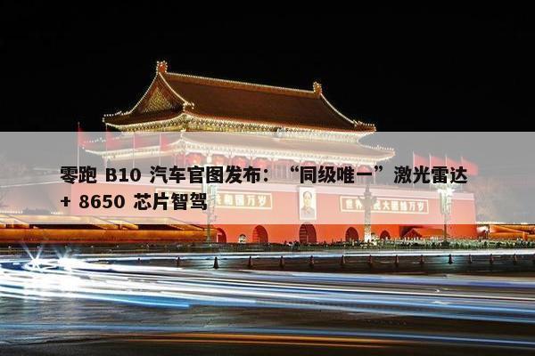 零跑 B10 汽车官图发布：“同级唯一”激光雷达 + 8650 芯片智驾