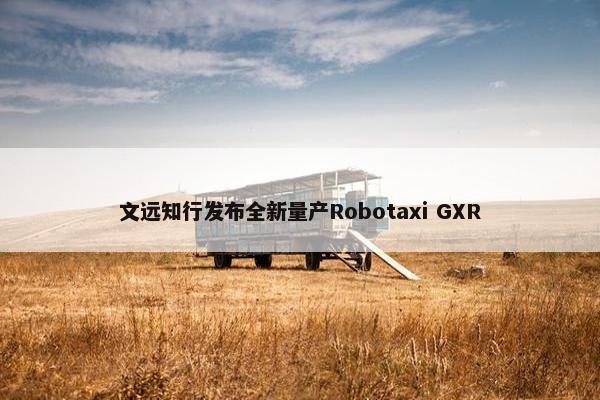 文远知行发布全新量产Robotaxi GXR