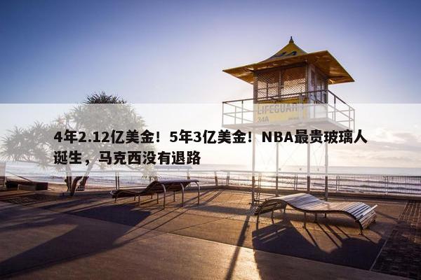 4年2.12亿美金！5年3亿美金！NBA最贵玻璃人诞生，马克西没有退路