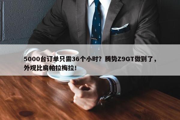 5000台订单只需36个小时？腾势Z9GT做到了，外观比肩帕拉梅拉！