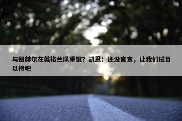 与图赫尔在英格兰队重聚？凯恩：还没官宣，让我们拭目以待吧