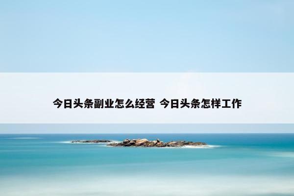 今日头条副业怎么经营 今日头条怎样工作