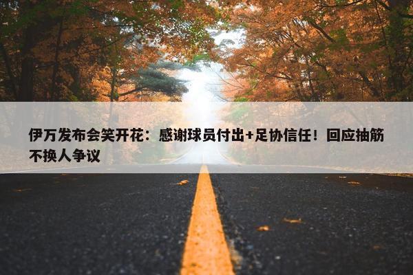 伊万发布会笑开花：感谢球员付出+足协信任！回应抽筋不换人争议