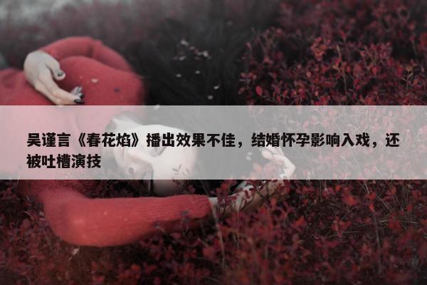 吴谨言《春花焰》播出效果不佳，结婚怀孕影响入戏，还被吐槽演技