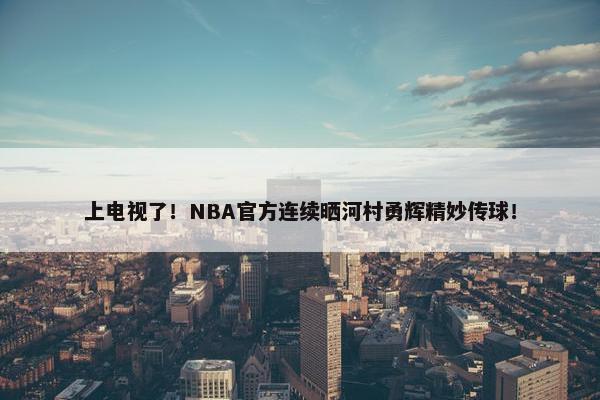 上电视了！NBA官方连续晒河村勇辉精妙传球！