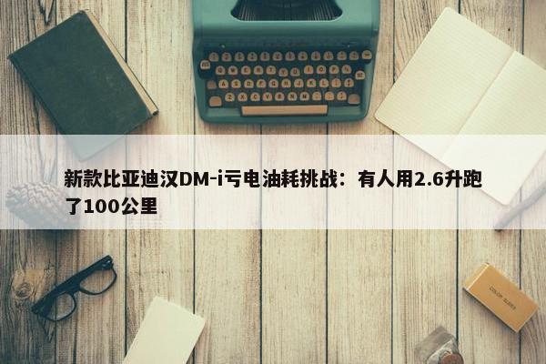 新款比亚迪汉DM-i亏电油耗挑战：有人用2.6升跑了100公里