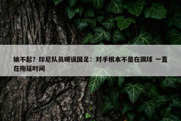 输不起？印尼队员嘲讽国足：对手根本不是在踢球 一直在拖延时间