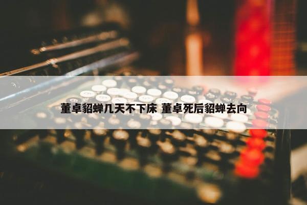 董卓貂蝉几天不下床 董卓死后貂蝉去向