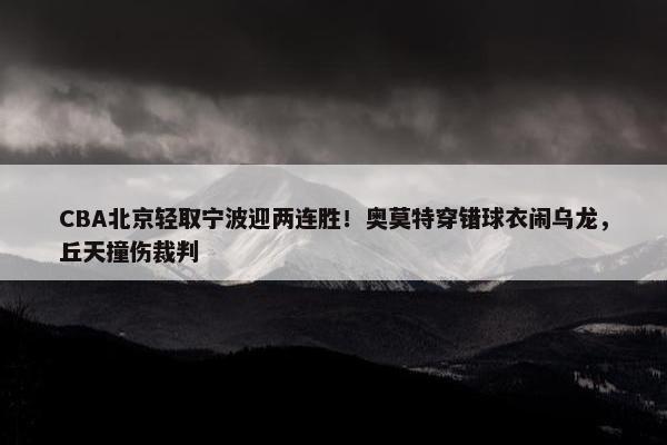 CBA北京轻取宁波迎两连胜！奥莫特穿错球衣闹乌龙，丘天撞伤裁判