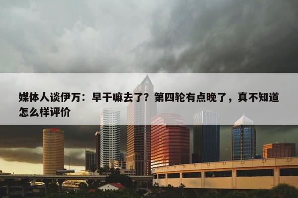 媒体人谈伊万：早干嘛去了？第四轮有点晚了，真不知道怎么样评价