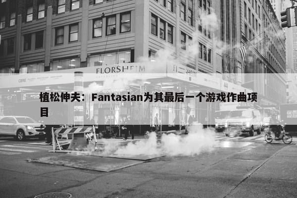 植松伸夫：Fantasian为其最后一个游戏作曲项目