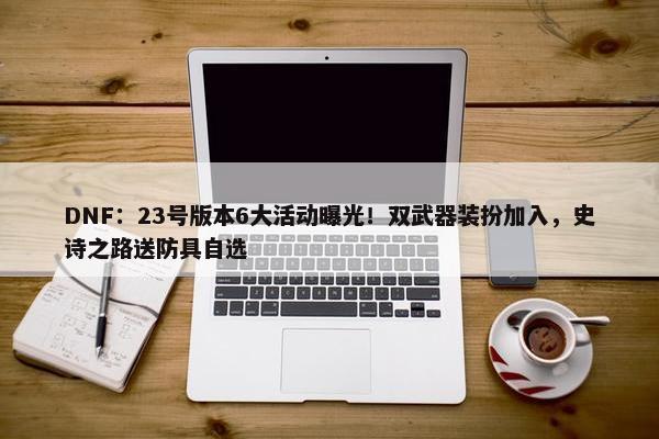 DNF：23号版本6大活动曝光！双武器装扮加入，史诗之路送防具自选