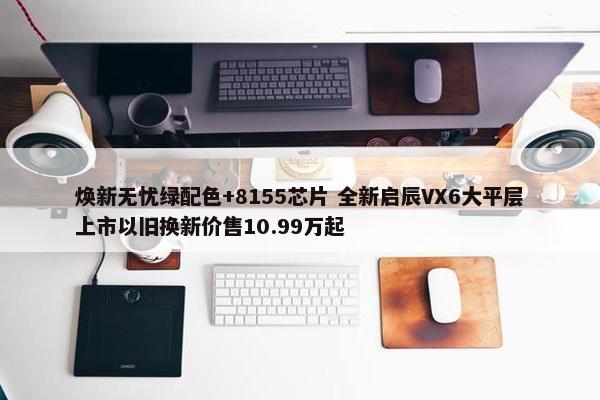 焕新无忧绿配色+8155芯片 全新启辰VX6大平层上市以旧换新价售10.99万起