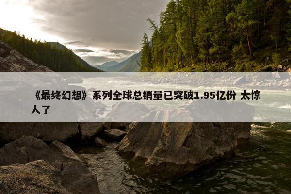 《最终幻想》系列全球总销量已突破1.95亿份 太惊人了