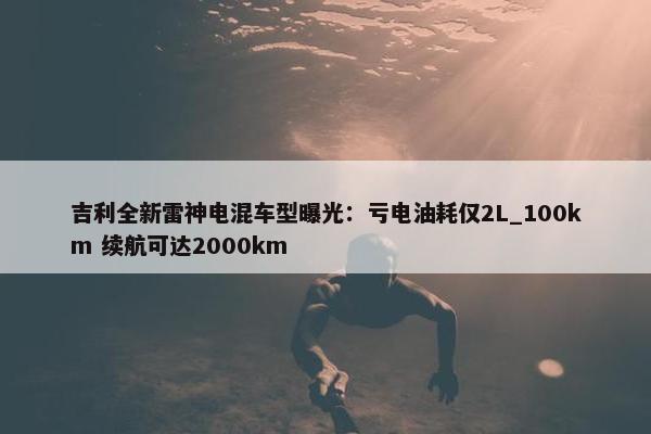 吉利全新雷神电混车型曝光：亏电油耗仅2L_100km 续航可达2000km