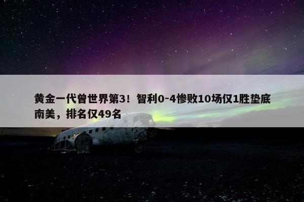 黄金一代曾世界第3！智利0-4惨败10场仅1胜垫底南美，排名仅49名