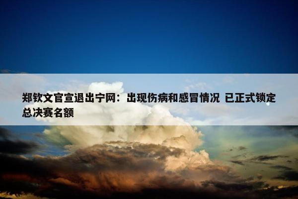 郑钦文官宣退出宁网：出现伤病和感冒情况 已正式锁定总决赛名额