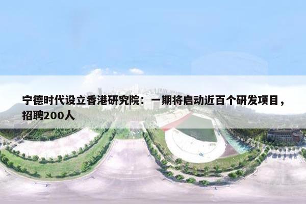 宁德时代设立香港研究院：一期将启动近百个研发项目，招聘200人