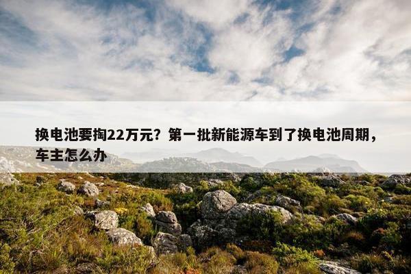 换电池要掏22万元？第一批新能源车到了换电池周期，车主怎么办