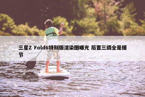 三星Z Fold6特别版渲染图曝光 后置三摄全是细节