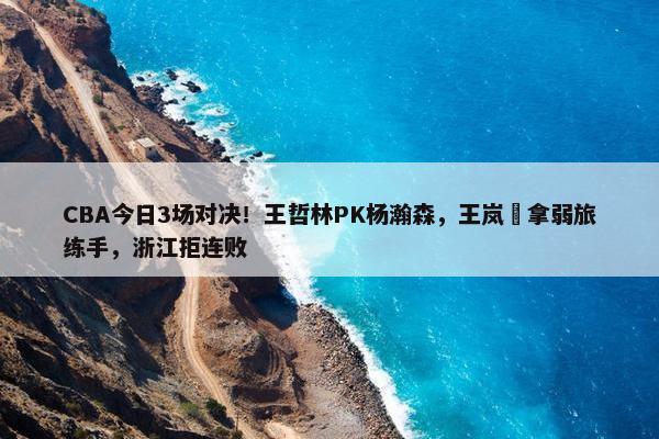 CBA今日3场对决！王哲林PK杨瀚森，王岚嵚拿弱旅练手，浙江拒连败