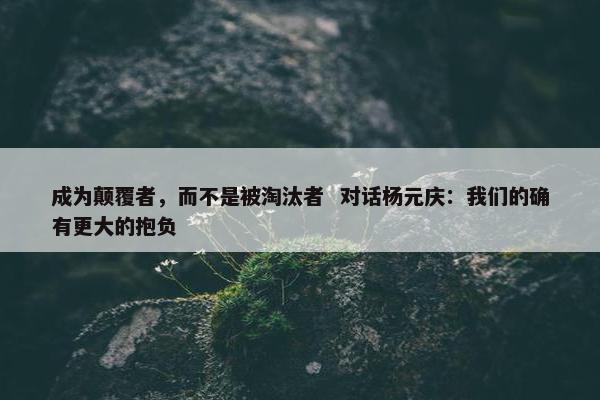 成为颠覆者，而不是被淘汰者  对话杨元庆：我们的确有更大的抱负