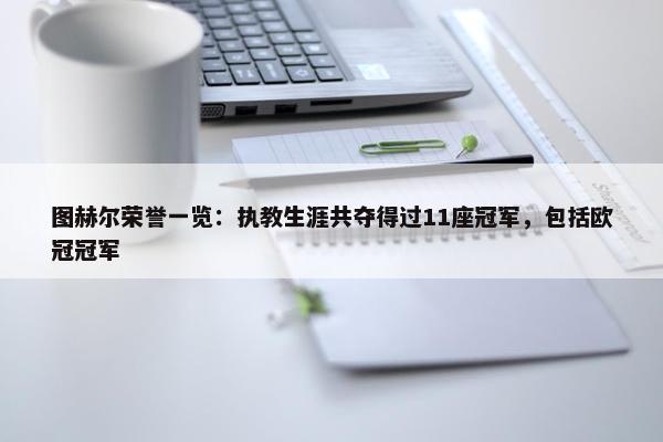 图赫尔荣誉一览：执教生涯共夺得过11座冠军，包括欧冠冠军