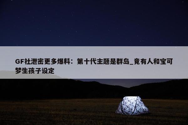 GF社泄密更多爆料：第十代主题是群岛_竟有人和宝可梦生孩子设定