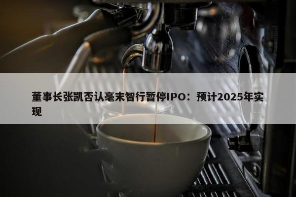 董事长张凯否认毫末智行暂停IPO：预计2025年实现