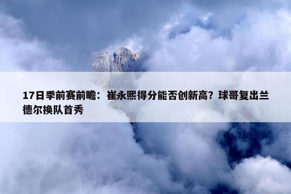 17日季前赛前瞻：崔永熙得分能否创新高？球哥复出兰德尔换队首秀