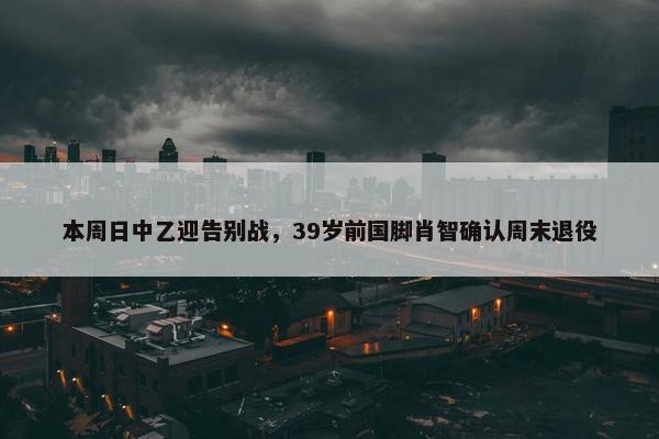 本周日中乙迎告别战，39岁前国脚肖智确认周末退役