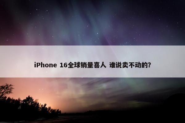 iPhone 16全球销量喜人 谁说卖不动的？