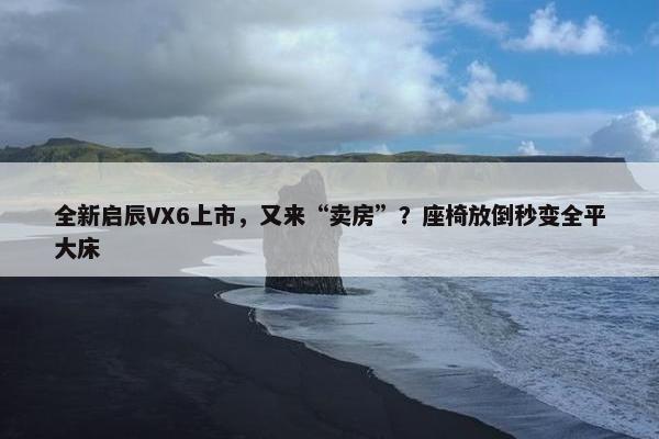 全新启辰VX6上市，又来“卖房”？座椅放倒秒变全平大床