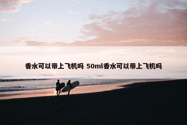 香水可以带上飞机吗 50ml香水可以带上飞机吗