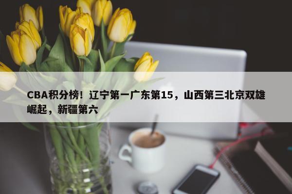 CBA积分榜！辽宁第一广东第15，山西第三北京双雄崛起，新疆第六