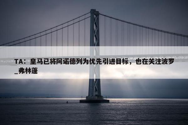 TA：皇马已将阿诺德列为优先引进目标，也在关注波罗_弗林蓬