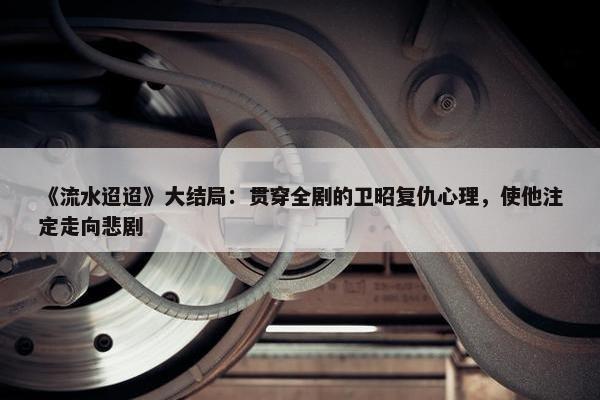 《流水迢迢》大结局：贯穿全剧的卫昭复仇心理，使他注定走向悲剧