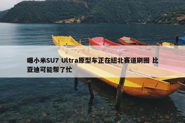 曝小米SU7 Ultra原型车正在纽北赛道刷圈 比亚迪可能帮了忙