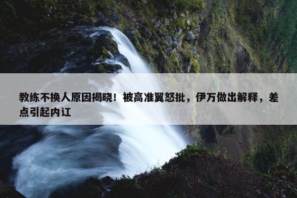 教练不换人原因揭晓！被高准翼怒批，伊万做出解释，差点引起内讧