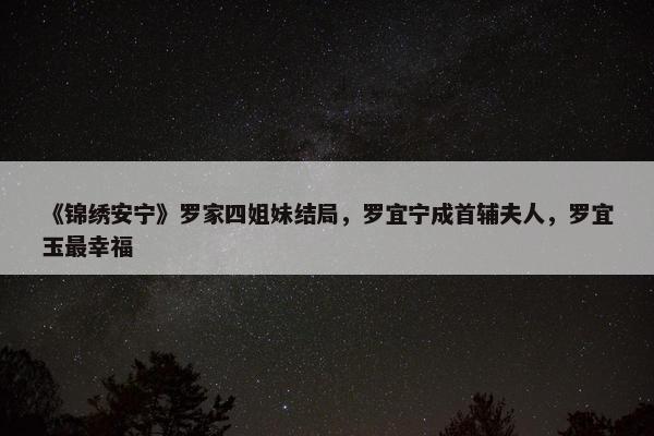 《锦绣安宁》罗家四姐妹结局，罗宜宁成首辅夫人，罗宜玉最幸福