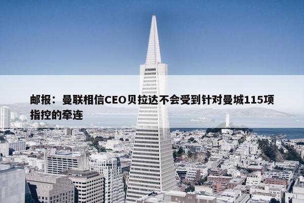 邮报：曼联相信CEO贝拉达不会受到针对曼城115项指控的牵连