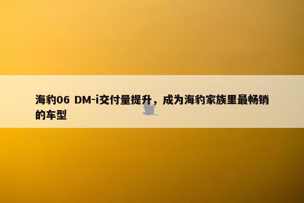 海豹06 DM-i交付量提升，成为海豹家族里最畅销的车型