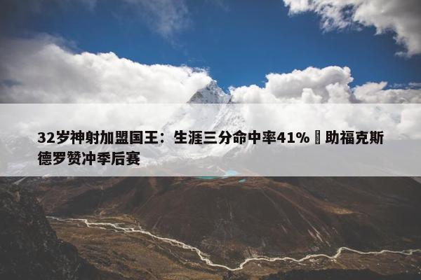 32岁神射加盟国王：生涯三分命中率41% 助福克斯德罗赞冲季后赛