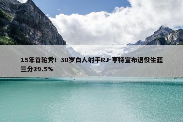 15年首轮秀！30岁白人射手RJ-亨特宣布退役生涯三分29.5%