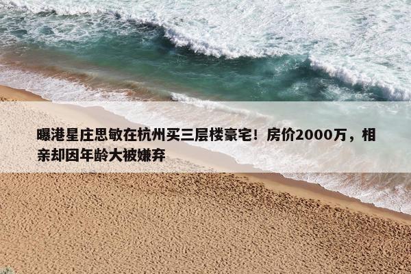 曝港星庄思敏在杭州买三层楼豪宅！房价2000万，相亲却因年龄大被嫌弃