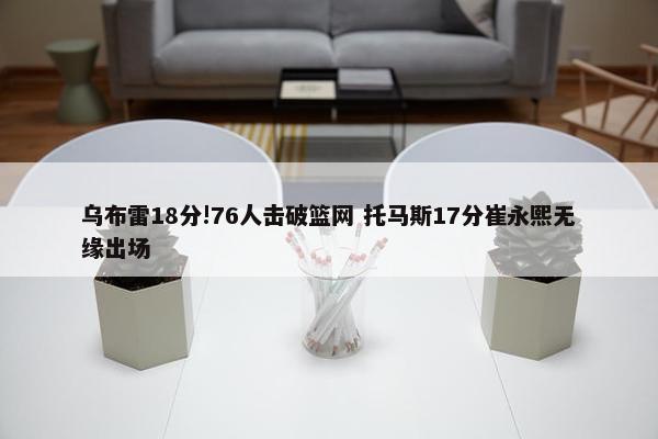 乌布雷18分!76人击破篮网 托马斯17分崔永熙无缘出场