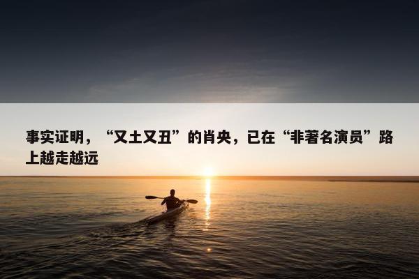 事实证明，“又土又丑”的肖央，已在“非著名演员”路上越走越远