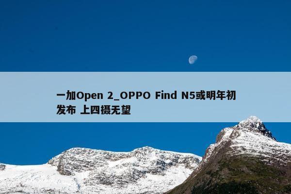 一加Open 2_OPPO Find N5或明年初发布 上四摄无望